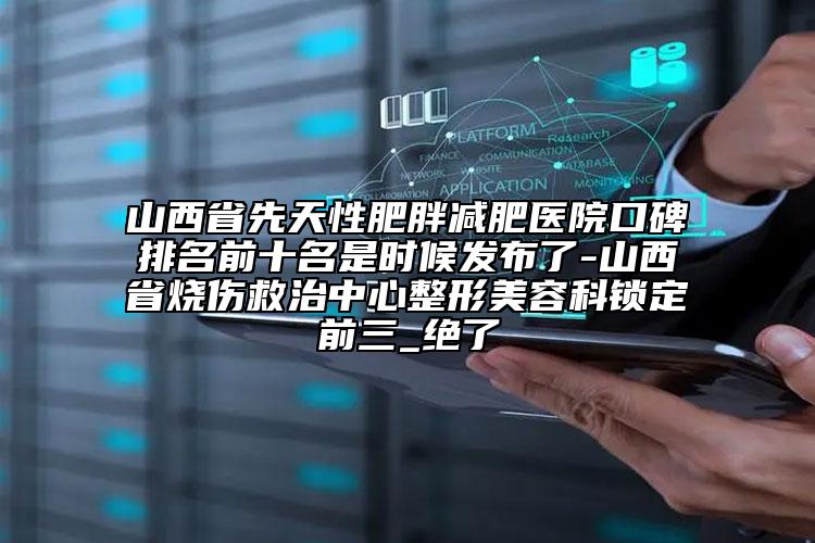 山西省先天性肥胖減肥醫(yī)院口碑排名前十名是時候發(fā)布了-山西省燒傷救治中心整形美容科鎖定前三_絕了