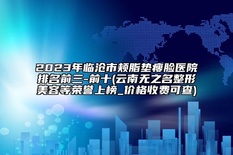 2023年臨滄市頰脂墊瘦臉醫(yī)院排名前三-前十(云南無之名整形美容等榮譽上榜_價格收費可查)
