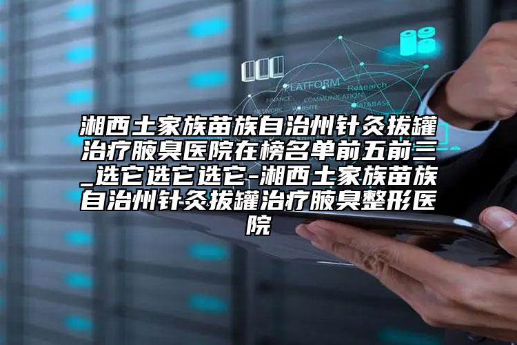 湘西土家族苗族自治州針灸拔罐治療腋臭醫(yī)院在榜名單前五前三_選它選它選它-湘西土家族苗族自治州針灸拔罐治療腋臭整形醫(yī)院