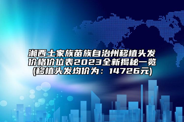 湘西土家族苗族自治州移植頭發(fā)價格價位表2023全新揭秘一覽(移植頭發(fā)均價為：14726元)