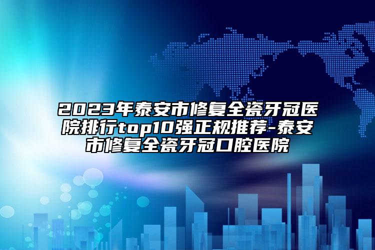 2023年泰安市修復全瓷牙冠醫(yī)院排行top10強正規(guī)推薦-泰安市修復全瓷牙冠口腔醫(yī)院