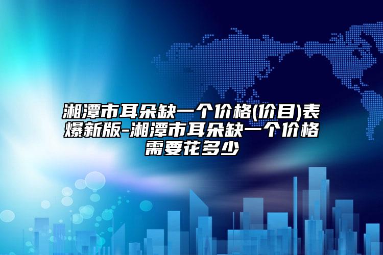 湘潭市耳朵缺一個價格(價目)表爆新版-湘潭市耳朵缺一個價格需要花多少