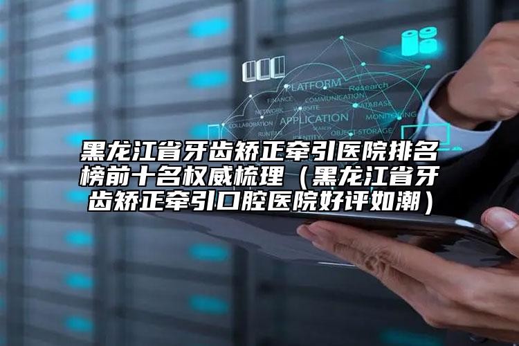 黑龍江省牙齒矯正牽引醫(yī)院排名榜前十名權(quán)威梳理（黑龍江省牙齒矯正牽引口腔醫(yī)院好評(píng)如潮）