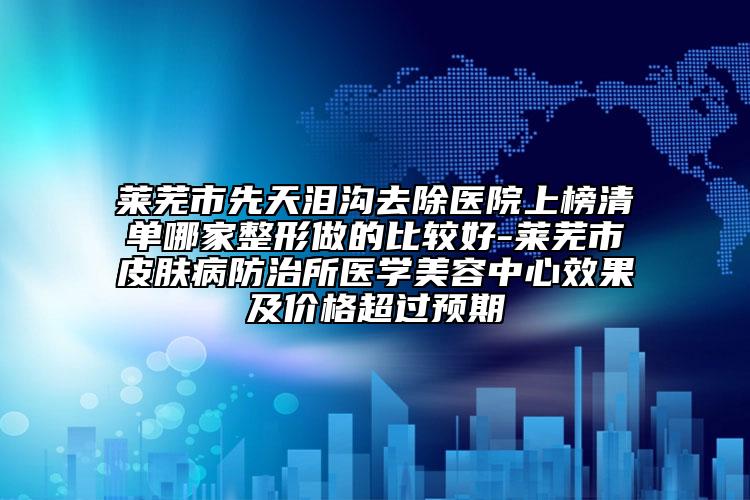 萊蕪市先天淚溝去除醫(yī)院上榜清單哪家整形做的比較好-萊蕪市皮膚病防治所醫(yī)學美容中心效果及價格超過預期