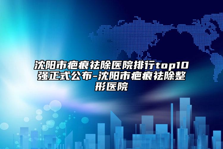 沈陽市疤痕祛除醫(yī)院排行top10強(qiáng)正式公布-沈陽市疤痕祛除整形醫(yī)院