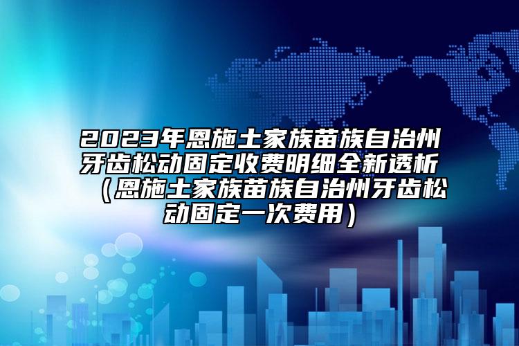 2023年恩施土家族苗族自治州牙齒松動固定收費(fèi)明細(xì)全新透析（恩施土家族苗族自治州牙齒松動固定一次費(fèi)用）