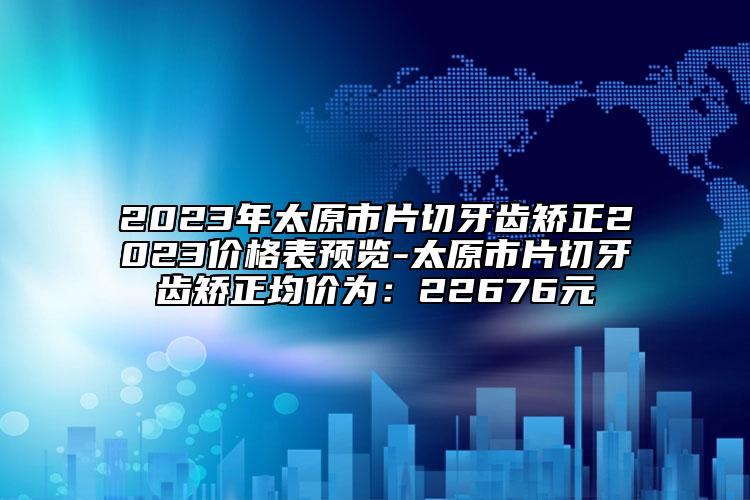 2023年太原市片切牙齒矯正2023價(jià)格表預(yù)覽-太原市片切牙齒矯正均價(jià)為：22676元