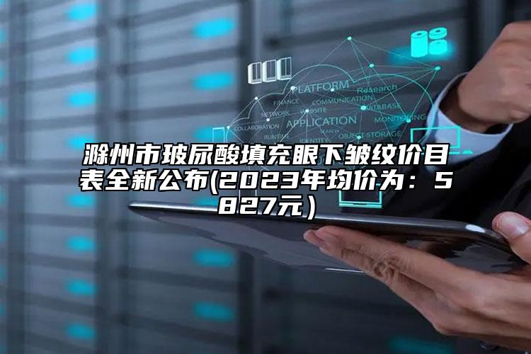 滁州市玻尿酸填充眼下皺紋價目表全新公布(2023年均價為：5827元）