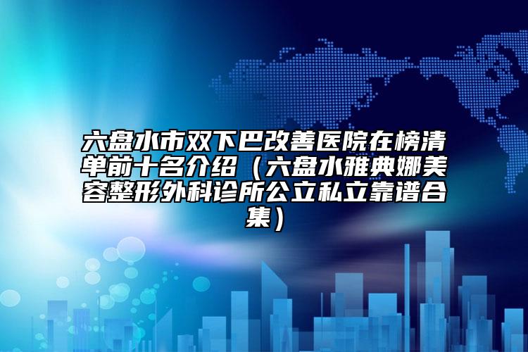 六盤水市雙下巴改善醫(yī)院在榜清單前十名介紹（六盤水雅典娜美容整形外科診所公立私立靠譜合集）