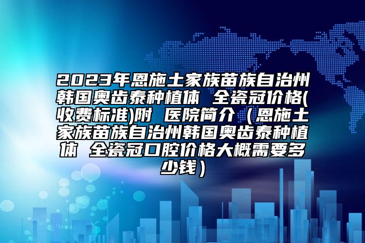 2023年恩施土家族苗族自治州韓國(guó)奧齒泰種植體 全瓷冠價(jià)格(收費(fèi)標(biāo)準(zhǔn))附 醫(yī)院簡(jiǎn)介（恩施土家族苗族自治州韓國(guó)奧齒泰種植體 全瓷冠口腔價(jià)格大概需要多少錢(qián)）