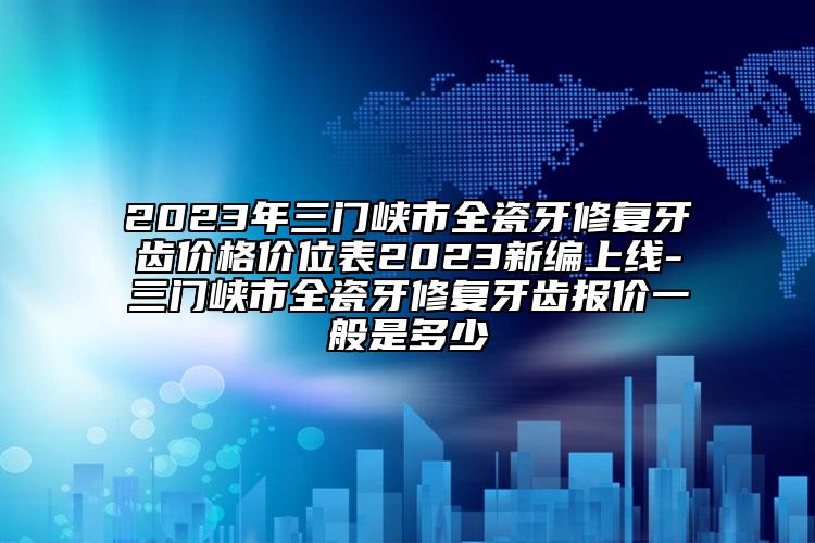 2023年三門峽市全瓷牙修復(fù)牙齒價格價位表2023新編上線-三門峽市全瓷牙修復(fù)牙齒報價一般是多少