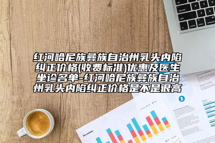 紅河哈尼族彝族自治州乳頭內(nèi)陷糾正價格(收費標(biāo)準(zhǔn))優(yōu)惠及醫(yī)生坐診名單-紅河哈尼族彝族自治州乳頭內(nèi)陷糾正價格是不是很高