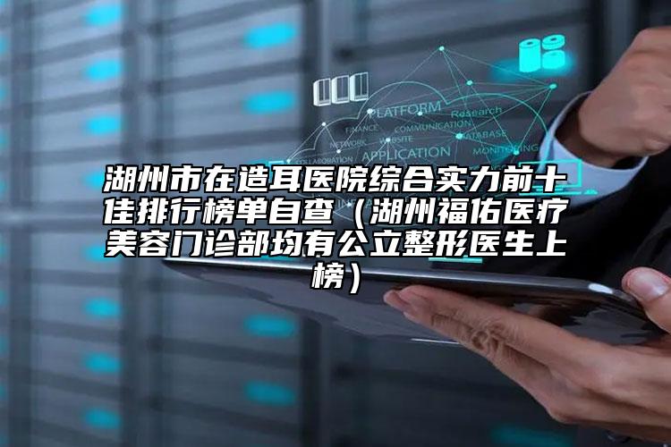 湖州市在造耳醫(yī)院綜合實(shí)力前十佳排行榜單自查（湖州福佑醫(yī)療美容門診部均有公立整形醫(yī)生上榜）