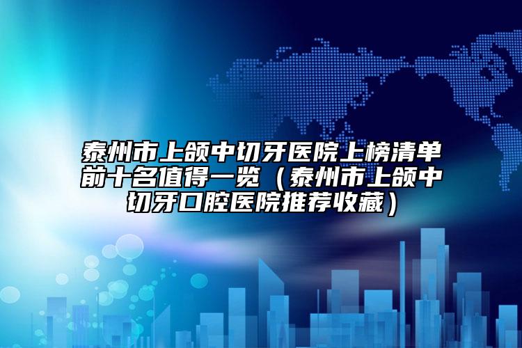 泰州市上頜中切牙醫(yī)院上榜清單前十名值得一覽（泰州市上頜中切牙口腔醫(yī)院推薦收藏）