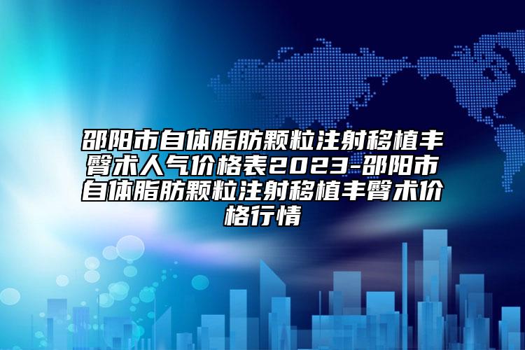 邵陽(yáng)市自體脂肪顆粒注射移植豐臀術(shù)人氣價(jià)格表2023-邵陽(yáng)市自體脂肪顆粒注射移植豐臀術(shù)價(jià)格行情