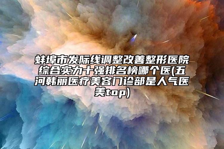 蚌埠市發(fā)際線調(diào)整改善整形醫(yī)院綜合實(shí)力十強(qiáng)排名榜哪個(gè)醫(yī)(五河韓麗醫(yī)療美容門診部是人氣醫(yī)美top)