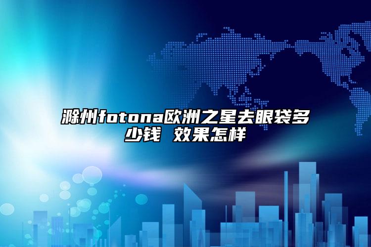 滁州fotona歐洲之星去眼袋多少錢 效果怎樣
