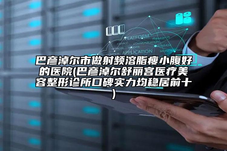 巴彥淖爾市做射頻溶脂瘦小腹好的醫(yī)院(巴彥淖爾舒麗宮醫(yī)療美容整形診所口碑實(shí)力均穩(wěn)居前十)