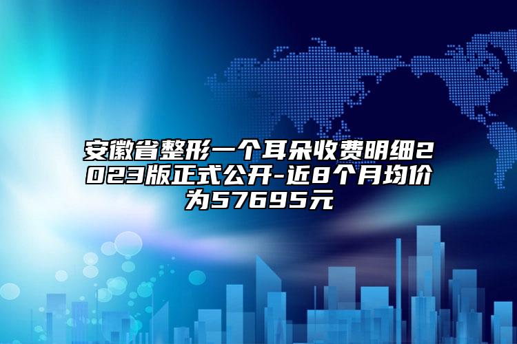 安徽省整形一個耳朵收費明細2023版正式公開-近8個月均價為57695元