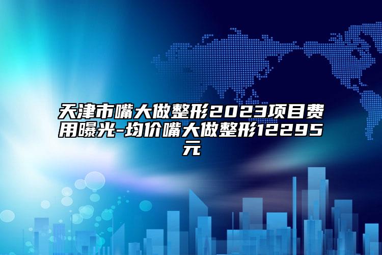 天津市嘴大做整形2023項(xiàng)目費(fèi)用曝光-均價(jià)嘴大做整形12295元