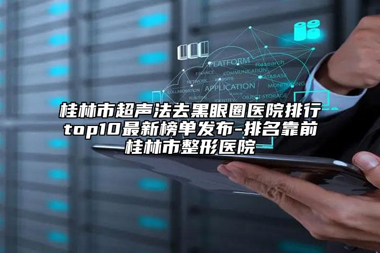 桂林市超聲法去黑眼圈醫(yī)院排行top10最新榜單發(fā)布-排名靠前桂林市整形醫(yī)院