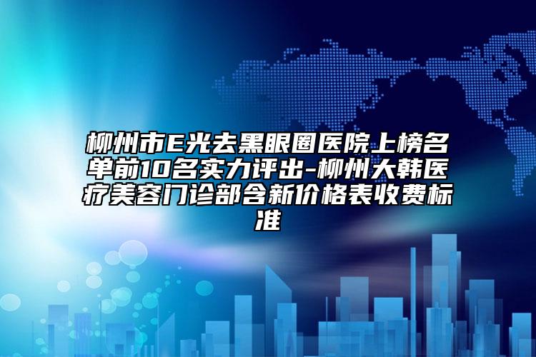 柳州市E光去黑眼圈醫(yī)院上榜名單前10名實力評出-柳州大韓醫(yī)療美容門診部含新價格表收費(fèi)標(biāo)準(zhǔn)