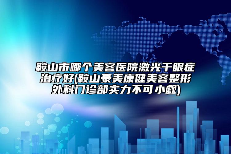 鞍山市哪個美容醫(yī)院激光干眼癥治療好(鞍山豪美康健美容整形外科門診部實力不可小覷)