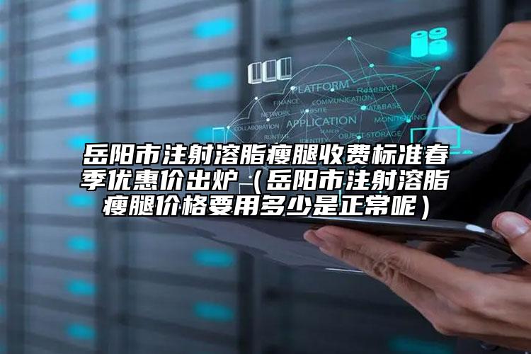 岳陽市注射溶脂瘦腿收費(fèi)標(biāo)準(zhǔn)春季優(yōu)惠價(jià)出爐（岳陽市注射溶脂瘦腿價(jià)格要用多少是正常呢）