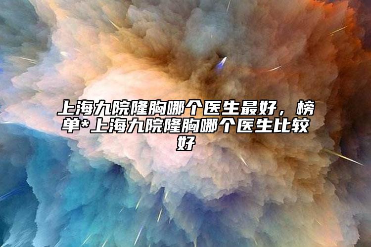 上海九院隆胸哪個(gè)醫(yī)生最好，榜單*上海九院隆胸哪個(gè)醫(yī)生比較好