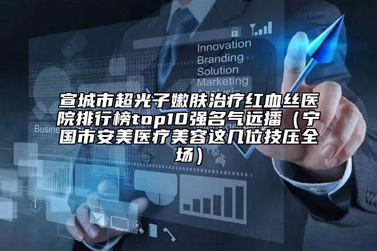 宣城市超光子嫩膚治療紅血絲醫(yī)院排行榜top10強(qiáng)名氣遠(yuǎn)播（寧國(guó)市安美醫(yī)療美容這幾位技?jí)喝珗?chǎng)）