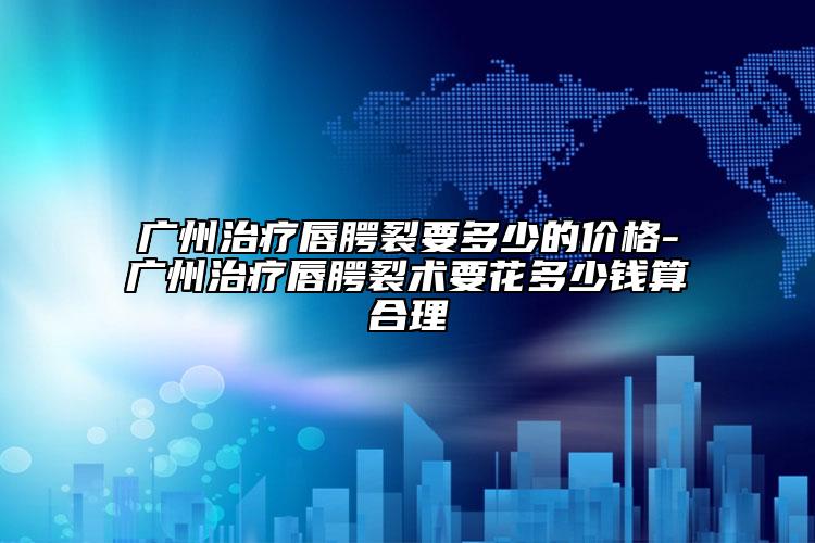 廣州治療唇腭裂要多少的價格-廣州治療唇腭裂術(shù)要花多少錢算合理