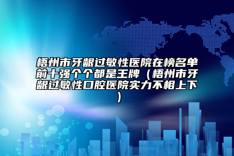 梧州市牙齦過(guò)敏性醫(yī)院在榜名單前十強(qiáng)個(gè)個(gè)都是王牌（梧州市牙齦過(guò)敏性口腔醫(yī)院實(shí)力不相上下）