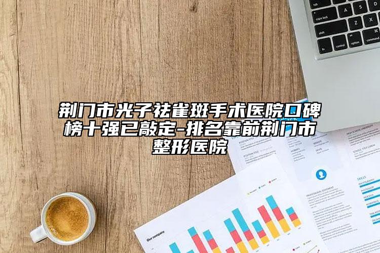 荊門(mén)市光子祛雀斑手術(shù)醫(yī)院口碑榜十強(qiáng)已敲定-排名靠前荊門(mén)市整形醫(yī)院