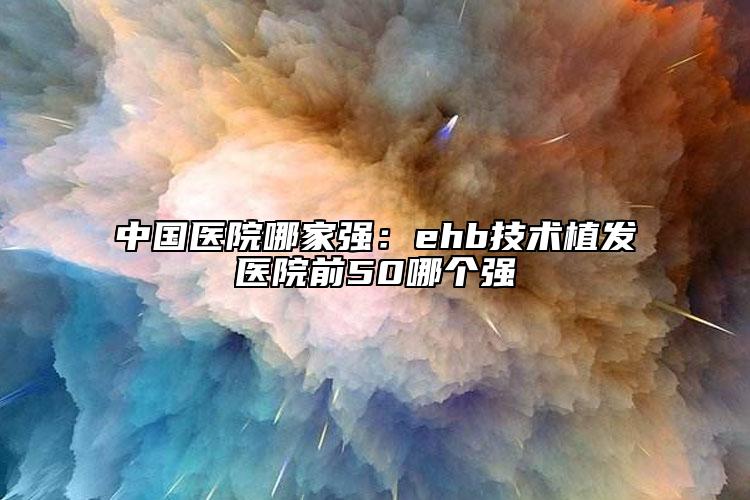 中國醫(yī)院哪家強(qiáng)：ehb技術(shù)植發(fā)醫(yī)院前50哪個(gè)強(qiáng)