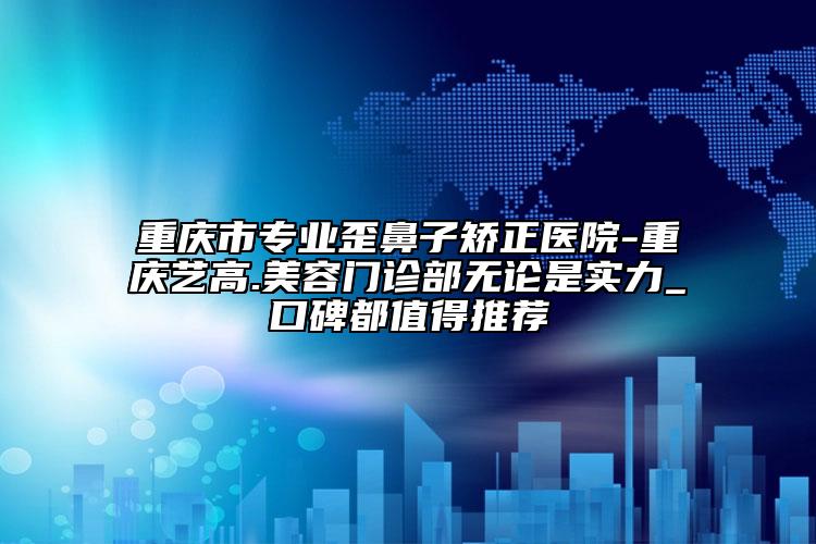 重慶市專業(yè)歪鼻子矯正醫(yī)院-重慶藝高.美容門診部無論是實力_口碑都值得推薦