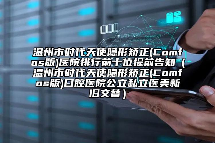 溫州市時代天使隱形矯正(Comfos版)醫(yī)院排行前十位提前告知（溫州市時代天使隱形矯正(Comfos版)口腔醫(yī)院公立私立醫(yī)美新舊交替）