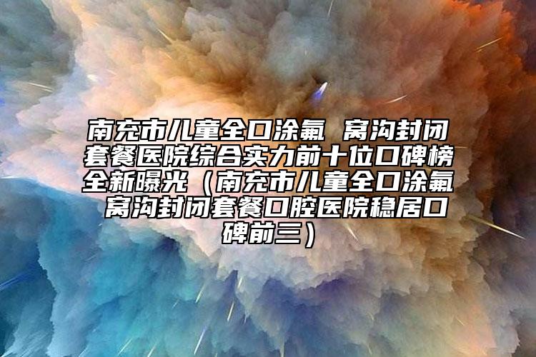 南充市兒童全口涂氟 窩溝封閉套餐醫(yī)院綜合實(shí)力前十位口碑榜全新曝光（南充市兒童全口涂氟 窩溝封閉套餐口腔醫(yī)院穩(wěn)居口碑前三）