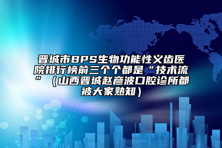 晉城市BPS生物功能性義齒醫(yī)院排行榜前三個個都是“技術(shù)流”（山西晉城趙彥波口腔診所都被大家熟知）