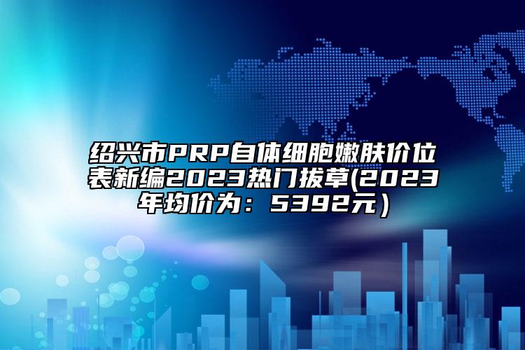 紹興市PRP自體細(xì)胞嫩膚價(jià)位表新編2023熱門拔草(2023年均價(jià)為：5392元）