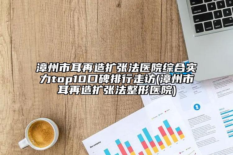 漳州市耳再造擴張法醫(yī)院綜合實力top10口碑排行走訪(漳州市耳再造擴張法整形醫(yī)院)