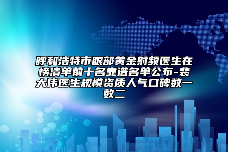 呼和浩特市眼部黃金射頻醫(yī)生在榜清單前十名靠譜名單公布-裴大偉醫(yī)生規(guī)模資質(zhì)人氣口碑?dāng)?shù)一數(shù)二