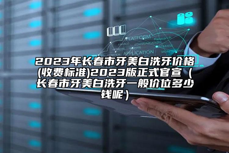 2023年長春市牙美白洗牙價格(收費(fèi)標(biāo)準(zhǔn))2023版正式官宣（長春市牙美白洗牙一般價位多少錢呢）