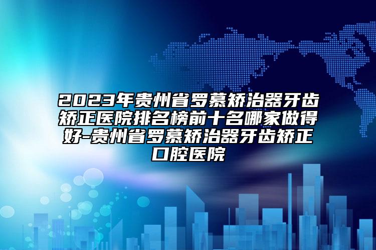 2023年貴州省羅慕矯治器牙齒矯正醫(yī)院排名榜前十名哪家做得好-貴州省羅慕矯治器牙齒矯正口腔醫(yī)院