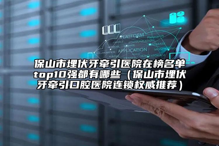 保山市埋伏牙牽引醫(yī)院在榜名單top10強都有哪些（保山市埋伏牙牽引口腔醫(yī)院連鎖權(quán)威推薦）