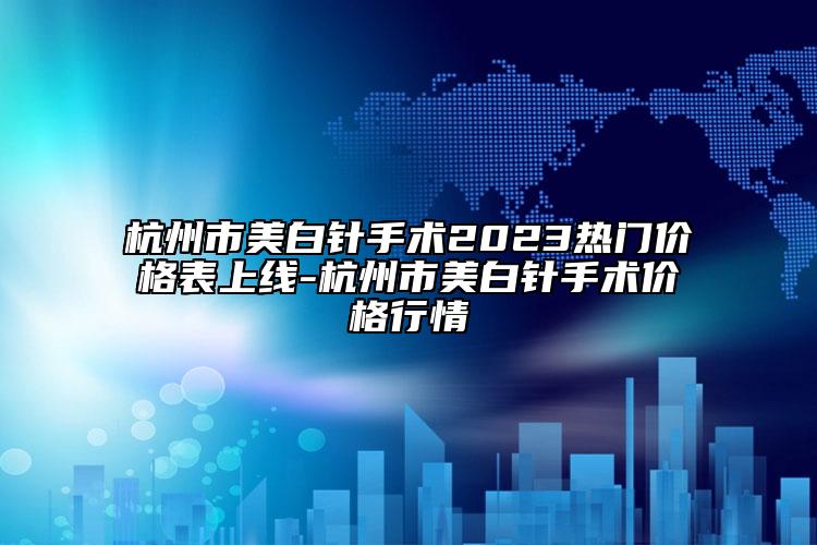 杭州市美白針手術(shù)2023熱門價格表上線-杭州市美白針手術(shù)價格行情