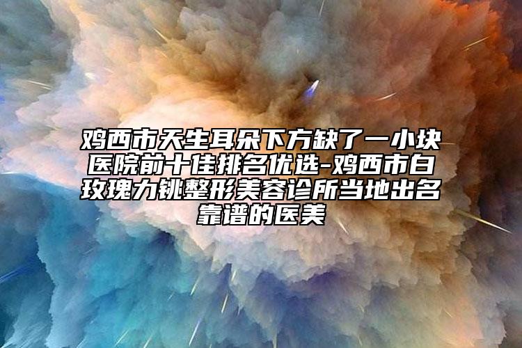 雞西市天生耳朵下方缺了一小塊醫(yī)院前十佳排名優(yōu)選-雞西市白玫瑰力銚整形美容診所當?shù)爻雒孔V的醫(yī)美