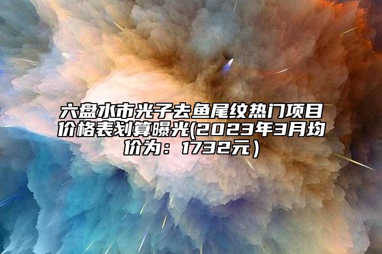 六盤水市光子去魚尾紋熱門項(xiàng)目?jī)r(jià)格表劃算曝光(2023年3月均價(jià)為：1732元）