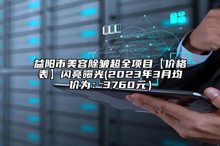 益陽(yáng)市美容除皺超全項(xiàng)目【價(jià)格表】閃亮曝光(2023年3月均價(jià)為：3760元）