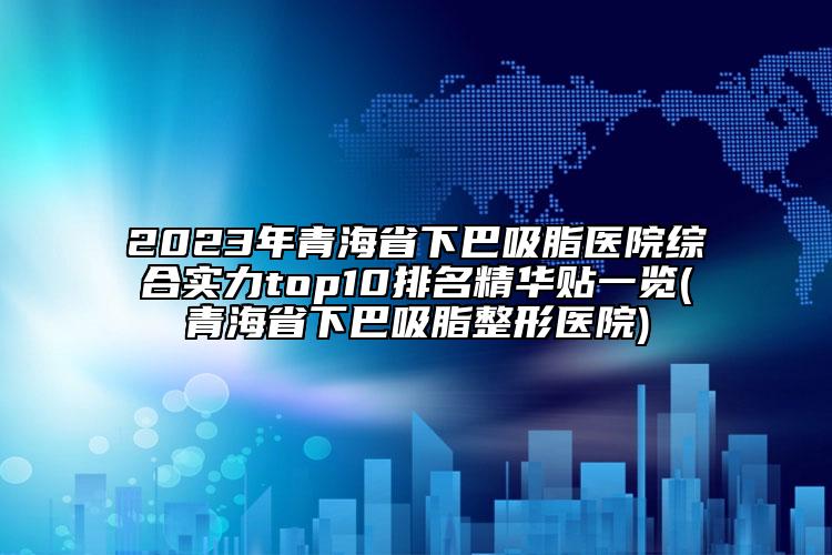 2023年青海省下巴吸脂醫(yī)院綜合實力top10排名精華貼一覽(青海省下巴吸脂整形醫(yī)院)
