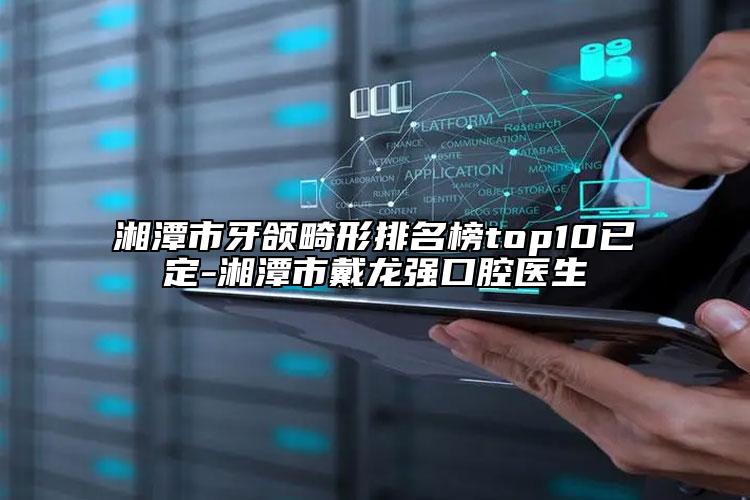 湘潭市牙頜畸形排名榜top10已定-湘潭市戴龍強(qiáng)口腔醫(yī)生